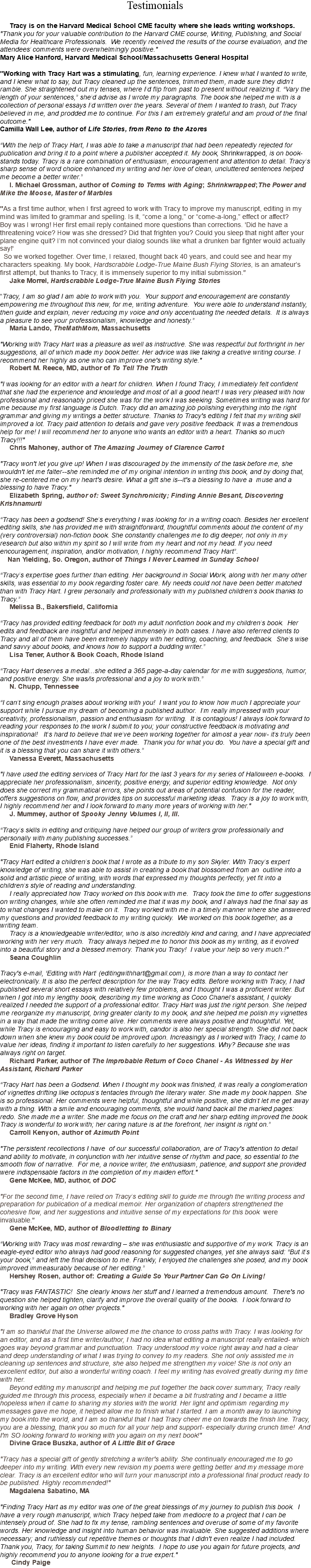 Testimonials Tracy is on the Harvard Medical School CME faculty where she leads writing workshops. "Thank you for your valuable contribution to the Harvard CME course, Writing, Publishing, and Social Media for Healthcare Professionals. We recently received the results of the course evaluation, and the attendees’ comments were overwhelmingly positive."  Mary Alice Hanford, Harvard Medical School/Massachusetts General Hospital "Working with Tracy Hart was a stimulating, fun, learning experience. I knew what I wanted to write, and I knew what to say, but Tracy cleaned up the sentences, trimmed them, made sure they didn’t ramble. She straightened out my tenses, where I’d flip from past to present without realizing it. “Vary the length of your sentences,” she’d advise as I wrote my paragraphs. The book she helped me with is a collection of personal essays I’d written over the years. Several of them I wanted to trash, but Tracy believed in me, and prodded me to continue. For this I am extremely grateful and am proud of the final outcome." Camilla Wall Lee, author of Life Stories, from Reno to the Azores “With the help of Tracy Hart, I was able to take a manuscript that had been repeatedly rejected for publication and bring it to a point where a publisher accepted it. My book, Shrinkwrapped, is on book-stands today. Tracy is a rare combination of enthusiasm, encouragement and attention to detail. Tracy’s sharp sense of word choice enhanced my writing and her love of clean, uncluttered sentences helped me become a better writer.” I. Michael Grossman, author of Coming to Terms with Aging; Shrinkwrapped;The Power and Mike the Moose, Master of Marbles "As a first time author, when I first agreed to work with Tracy to improve my manuscript, editing in my mind was limited to grammar and spelling. Is it, “come a long,” or “come-a-long,” effect or affect? Boy was I wrong! Her first email reply contained more questions than corrections. 'Did he have a threatening voice? How was she dressed? Did that frighten you? Could you sleep that night after your plane engine quit? I’m not convinced your dialog sounds like what a drunken bar fighter would actually say!' So we worked together. Over time, I relaxed, thought back 40 years, and could see and hear my characters speaking. My book, Hardscrabble Lodge-True Maine Bush Flying Stories, is an amateur’s first attempt, but thanks to Tracy, it is immensely superior to my initial submission." Jake Morrel, Hardscrabble Lodge-True Maine Bush Flying Stories “Tracy, I am so glad I am able to work with you. Your support and encouragement are constantly empowering me throughout this new, for me, writing adventure. You were able to understand instantly, then guide and explain, never reducing my voice and only accentuating the needed details. It is always a pleasure to see your professionalism, knowledge and honesty.” Maria Lando, TheMathMom, Massachusetts "Working with Tracy Hart was a pleasure as well as instructive. She was respectful but forthright in her suggestions, all of which made my book better. Her advice was like taking a creative writing course. I recommend her highly as one who can improve one's writing style." Robert M. Reece, MD, author of To Tell The Truth "I was looking for an editor with a heart for children. When I found Tracy, I immediately felt confident that she had the experience and knowledge and most of all a good heart! I was very pleased with how professional and reasonably priced she was for the work I was seeking. Sometimes writing was hard for me because my first language is Dutch. Tracy did an amazing job polishing everything into the right grammar and giving my writings a better structure. Thanks to Tracy's editing I felt that my writing skill improved a lot. Tracy paid attention to details and gave very positive feedback. It was a tremendous help for me! I will recommend her to anyone who wants an editor with a heart. Thanks so much Tracy!!!" Chris Mahoney, author of The Amazing Journey of Clarence Carrot "Tracy won't let you give up! When I was discouraged by the immensity of the task before me, she wouldn't let me falter--she reminded me of my original intention in writing this book, and by doing that, she re-centered me on my heart's desire. What a gift she is--it's a blessing to have a muse and a blessing to have Tracy." Elizabeth Spring, author of: Sweet Synchronicity; Finding Annie Besant, Discovering Krishnamurti “Tracy has been a godsend! She’s everything I was looking for in a writing coach. Besides her excellent editing skills, she has provided me with straightforward, thoughtful comments about the content of my (very controversial) non-fiction book. She constantly challenges me to dig deeper, not only in my research but also within my spirit so I will write from my heart and not my head. If you need encouragement, inspiration, and/or motivation, I highly recommend Tracy Hart”. Nan Yielding, So. Oregon, author of Things I Never Learned in Sunday School “Tracy’s expertise goes further than editing. Her background in Social Work, along with her many other skills, was essential to my book regarding foster care. My needs could not have been better matched than with Tracy Hart. I grew personally and professionally with my published children’s book thanks to Tracy.” Melissa B., Bakersfield, California “Tracy has provided editing feedback for both my adult nonfiction book and my children’s book. Her edits and feedback are insightful and helped immensely in both cases. I have also referred clients to Tracy and all of them have been extremely happy with her editing, coaching, and feedback. She’s wise and savvy about books, and knows how to support a budding writer.” Lisa Tener, Author & Book Coach, Rhode Island “Tracy Hart deserves a medal...she edited a 365 page-a-day calendar for me with suggestions, humor, and positive energy. She was/is professional and a joy to work with.” N. Chupp, Tennessee “I can’t sing enough praises about working with you! I want you to know how much I appreciate your support while I pursue my dream of becoming a published author. I’m really impressed with your creativity, professionalism, passion and enthusiasm for writing. It is contagious! I always look forward to reading your responses to the work I submit to you; your constructive feedback is motivating and inspirational! It’s hard to believe that we’ve been working together for almost a year now- it’s truly been one of the best investments I have ever made. Thank you for what you do. You have a special gift and it is a blessing that you can share it with others.” Vanessa Everett, Massachusetts "I have used the editing services of Tracy Hart for the last 3 years for my series of Halloween e-books. I appreciate her professionalism, sincerity, positive energy, and superior editing knowledge. Not only does she correct my grammatical errors, she points out areas of potential confusion for the reader, offers suggestions on flow, and provides tips on successful marketing ideas. Tracy is a joy to work with, I highly recommend her and I look forward to many more years of working with her." J. Mummey, author of Spooky Jenny Volumes I, II, III. “Tracy’s skills in editing and critiquing have helped our group of writers grow professionally and personally with many publishing successes.” Enid Flaherty, Rhode Island "Tracy Hart edited a children’s book that I wrote as a tribute to my son Skyler. With Tracy’s expert knowledge of writing, she was able to assist in creating a book that blossomed from an outline into a solid and artistic piece of writing, with words that expressed my thoughts perfectly, yet fit into a children’s style of reading and understanding. I really appreciated how Tracy worked on this book with me. Tracy took the time to offer suggestions on writing changes, while she often reminded me that it was my book, and I always had the final say as to what changes I wanted to make on it. Tracy worked with me in a timely manner where she answered my questions and provided feedback to my writing quickly. We worked on this book together, as a writing team. Tracy is a knowledgeable writer/editor, who is also incredibly kind and caring, and I have appreciated working with her very much. Tracy always helped me to honor this book as my writing, as it evolved into a beautiful story and a blessed memory. Thank you Tracy! I value your help so very much.!" Seana Coughlin Tracy's e-mail, ‘Editing with Hart’ (editingwithhart@gmail.com), is more than a way to contact her electronically. It is also the perfect description for the way Tracy edits. Before working with Tracy, I had published several short essays with relatively few problems, and I thought I was a proficient writer. But when I got into my lengthy book, describing my time working as Coco Chanel’s assistant, I quickly realized I needed the support of a professional editor. Tracy Hart was just the right person. She helped me reorganize my manuscript, bring greater clarity to my book, and she helped me polish my vignettes in a way that made the writing come alive. Her comments were always positive and thoughtful. Yet, while Tracy is encouraging and easy to work with, candor is also her special strength. She did not back down when she knew my book could be improved upon. Increasingly as I worked with Tracy, I came to value her ideas, finding it important to listen carefully to her suggestions. Why? Because she was always right on target. Richard Parker, author of The Improbable Return of Coco Chanel - As Witnessed by Her Assistant, Richard Parker “Tracy Hart has been a Godsend. When I thought my book was finished, it was really a conglomeration of vignettes drifting like octopus’s tentacles through the literary water. She made my book happen. She is so professional. Her comments were helpful, thoughtful and while positive, she didn’t let me get away with a thing. With a smile and encouraging comments, she would hand back all the marked pages: redo. She made me a writer. She made me focus on the craft and her sharp editing improved the book. Tracy is wonderful to work with; her caring nature is at the forefront, her insight is right on.”  Carroll Kenyon, author of Azimuth Point "The persistent recollections I have of our successful collaboration, are of Tracy's attention to detail and ability to motivate, in conjunction with her intuitive sense of rhythm and pace, so essential to the smooth flow of narrative. For me, a novice writer, the enthusiasm, patience, and support she provided were indispensable factors in the completion of my maiden effort."   Gene McKee, MD, author, of DOC "For the second time, I have relied on Tracy’s editing skill to guide me through the writing process and preparation for publication of a medical memoir. Her organization of chapters strengthened the cohesive flow, and her suggestions and intuitive sense of my expectations for this book were invaluable." Gene McKee, MD, author of Bloodletting to Binary “Working with Tracy was most rewarding – she was enthusiastic and supportive of my work. Tracy is an eagle-eyed editor who always had good reasoning for suggested changes, yet she always said: “But it’s your book,” and left the final decision to me. Frankly, I enjoyed the challenges she posed, and my book improved immeasurably because of her editing.”  Hershey Rosen, author of: Creating a Guide So Your Partner Can Go On Living! "Tracy was FANTASTIC! She clearly knows her stuff and I learned a tremendous amount. There's no question she helped tighten, clarify and improve the overall quality of the books. I look forward to working with her again on other projects." Bradley Grove Hyson "I am so thankful that the Universe allowed me the chance to cross paths with Tracy. I was looking for an editor, and as a first time writer/author, I had no idea what editing a manuscript really entailed- which goes way beyond grammar and punctuation. Tracy understood my voice right away and had a clear and deep understanding of what I was trying to convey to my readers. She not only assisted me in cleaning up sentences and structure, she also helped me strengthen my voice! She is not only an excellent editor, but also a wonderful writing coach. I feel my writing has evolved greatly during my time with her. Beyond editing my manuscript and helping me put together the back cover summary, Tracy really guided me through this process, especially when it became a bit frustrating and I became a little hopeless when it came to sharing my stories with the world. Her light and optimism regarding my messages gave me hope, it helped allow me to finish what I started. I am a month away to launching my book into the world, and I am so thankful that I had Tracy cheer me on towards the finish line. Tracy, you are a blessing, thank you so much for all your help and support- especially during crunch time! And I'm SO looking forward to working with you again on my next book!" Divine Grace Buszka, author of A Little Bit of Grace "Tracy has a special gift of gently stretching a writer's ability. She continually encouraged me to go deeper into my writing. With every new revision my poems were getting better and my message more clear. Tracy is an excellent editor who will turn your manuscript into a professional final product ready to be published. Highly recommended!" Magdalena Sabatino, MA "Finding Tracy Hart as my editor was one of the great blessings of my journey to publish this book. I have a very rough manuscript, which Tracy helped take from mediocre to a project that I can be intensely proud of. She had to fix my tense, rambling sentences and overuse of some of my favorite words. Her knowledge and insight into human behavior was invaluable. She suggested additions where necessary; and ruthlessly cut repetitive themes or thoughts that I didn't even realize I had included. Thank you, Tracy, for taking Summit to new heights. I hope to use you again for future projects, and highly recommend you to anyone looking for a true expert." Cindy Paige