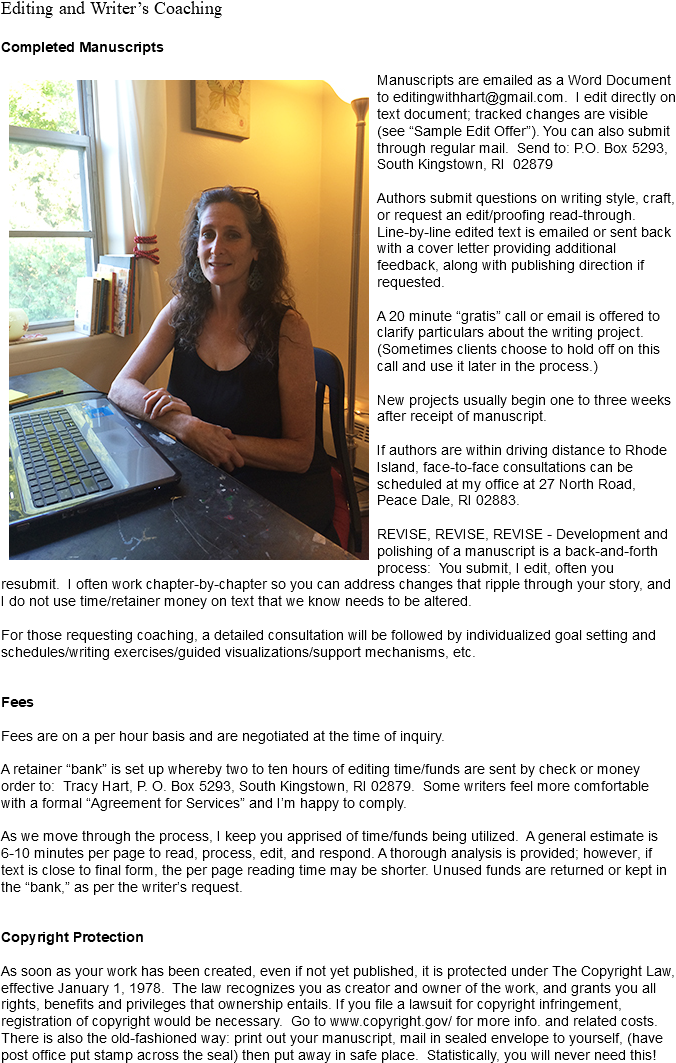 Editing and Writer’s Coaching Completed Manuscripts ﷯Manuscripts are emailed as a Word Document to editingwithhart@gmail.com. I edit directly on text document; tracked changes are visible (see “Sample Edit Offer”). You can also submit through regular mail. Send to: P.O. Box 5293, South Kingstown, RI 02879 Authors submit questions on writing style, craft, or request an edit/proofing read-through. Line-by-line edited text is emailed or sent back with a cover letter providing additional feedback, along with publishing direction if requested. A 20 minute “gratis” call or email is offered to clarify particulars about the writing project. (Sometimes clients choose to hold off on this call and use it later in the process.) New projects usually begin one to three weeks after receipt of manuscript. If authors are within driving distance to Rhode Island, face-to-face consultations can be scheduled at my office at 27 North Road, Peace Dale, RI 02883. REVISE, REVISE, REVISE - Development and polishing of a manuscript is a back-and-forth process: You submit, I edit, often you resubmit. I often work chapter-by-chapter so you can address changes that ripple through your story, and I do not use time/retainer money on text that we know needs to be altered. For those requesting coaching, a detailed consultation will be followed by individualized goal setting and schedules/writing exercises/guided visualizations/support mechanisms, etc. Fees Fees are on a per hour basis and are negotiated at the time of inquiry. A retainer “bank” is set up whereby two to ten hours of editing time/funds are sent by check or money order to: Tracy Hart, P. O. Box 5293, South Kingstown, RI 02879. Some writers feel more comfortable with a formal “Agreement for Services” and I’m happy to comply. As we move through the process, I keep you apprised of time/funds being utilized. A general estimate is 6-10 minutes per page to read, process, edit, and respond. A thorough analysis is provided; however, if text is close to final form, the per page reading time may be shorter. Unused funds are returned or kept in the “bank,” as per the writer’s request. Copyright Protection As soon as your work has been created, even if not yet published, it is protected under The Copyright Law, effective January 1, 1978. The law recognizes you as creator and owner of the work, and grants you all rights, benefits and privileges that ownership entails. If you file a lawsuit for copyright infringement, registration of copyright would be necessary. Go to www.copyright.gov/ for more info. and related costs. There is also the old-fashioned way: print out your manuscript, mail in sealed envelope to yourself, (have post office put stamp across the seal) then put away in safe place. Statistically, you will never need this!